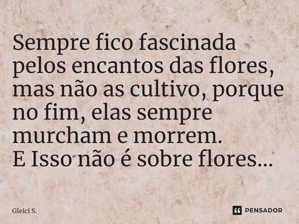 ⁠⁠Sempre fico fascinada pelos encantos das flores, mas não as cultivo, porque no fim, elas sempre murcham e morrem. E Isso não é sobre flores...... Frase de Gleici S..