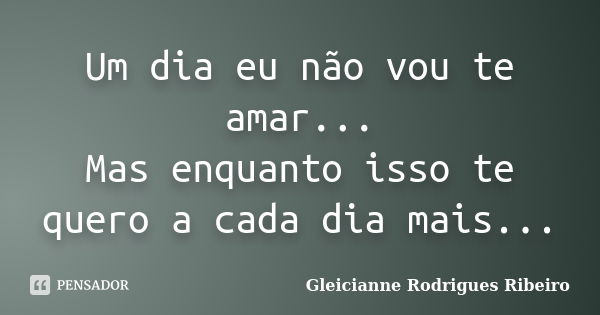 Um dia eu não vou te amar... Mas enquanto isso te quero a cada dia mais...... Frase de Gleicianne Rodrigues Ribeiro.