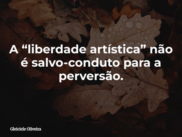 A “liberdade artística” não é salvo-conduto para a perversão.... Frase de Gleiciele Oliveira.