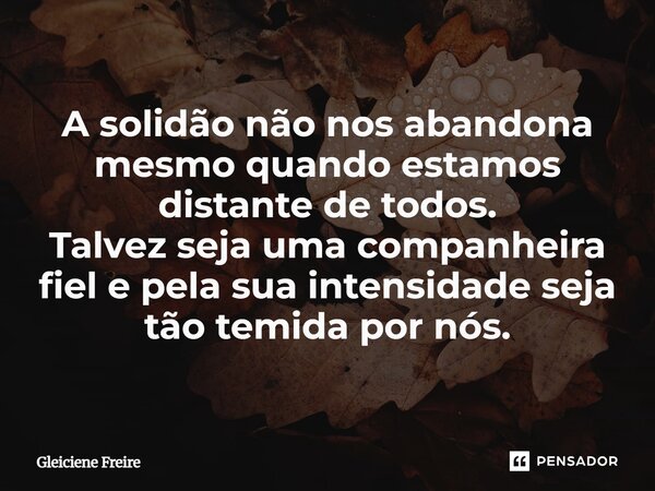 ⁠A solidão não nos abandona mesmo quando estamos distante de todos. Talvez seja uma companheira fiel e pela sua intensidade seja tão temida por nós.... Frase de Gleiciene Freire.