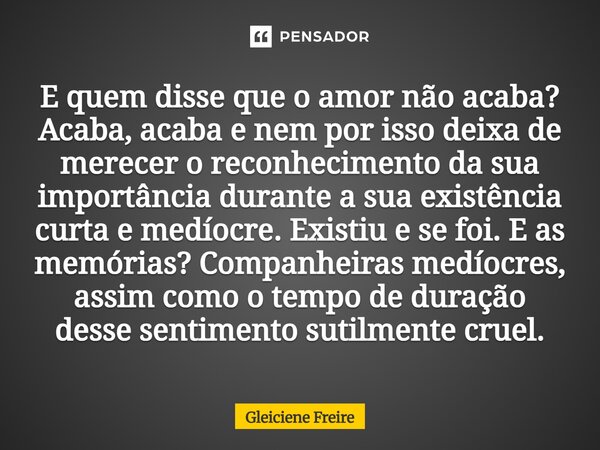 E quem disse que o amor não acaba ? Acaba, acaba e nem por isso deixa de merecer o reconhecimento da sua importância durante a sua existência curta e medíocre.... Frase de Gleiciene Freire.