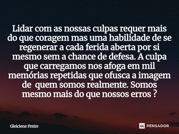 Lidar com as nossas culpas requer mais do que coragem mas uma habilidade de se regenerar a cada ferida aberta por si mesmo sem a chance de defesa. A culpa que ... Frase de Gleiciene Freire.