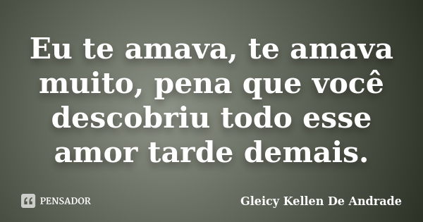 Eu te amava, te amava muito, pena que você descobriu todo esse amor tarde demais.... Frase de Gleicy Kellen De Andrade.