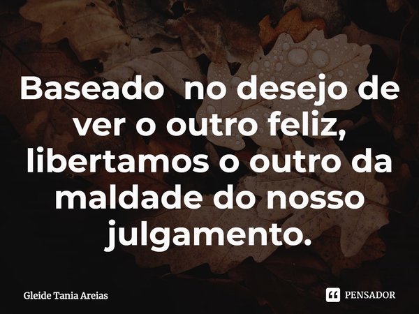 ⁠Baseado no desejo de ver o outro feliz, libertamos o outro da maldade do nosso julgamento.... Frase de Gleide Tania Areias.