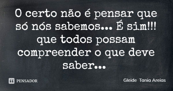 O certo não é pensar que só nós sabemos... É sim!!! que todos possam compreender o que deve saber...... Frase de Gleide Tania Areias.