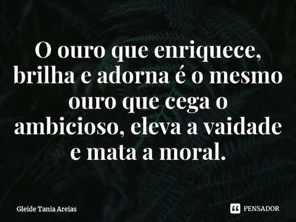 ⁠O ouro que enriquece, brilha e adorna é o mesmo ouro que cega o ambicioso, eleva a vaidade e mata a moral.... Frase de Gleide Tania Areias.