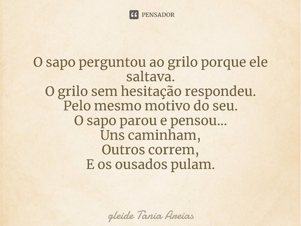 ⁠O sapo perguntou ao grilo porque ele saltava.
O grilo sem hesitação respondeu.
Pelo mesmo motivo do seu.
O sapo parou e pensou...
Uns caminham,
Outros correm,
... Frase de Gleide Tania Areias.