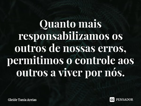 ⁠Quanto mais responsabilizamos os outros de nossas erros, permitimos o controle aos outros a viver por nós.... Frase de Gleide Tania Areias.