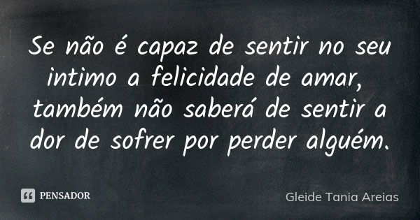 Se não é capaz de sentir no seu intimo a felicidade de amar, também não saberá de sentir a dor de sofrer por perder alguém.... Frase de Gleide Tania Areias.