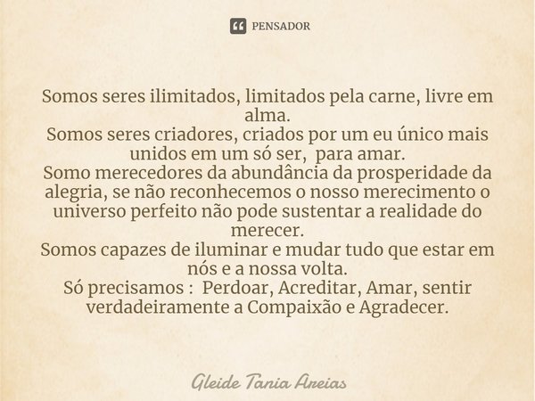 ⁠Somos seres ilimitados, limitados pela carne, livre em alma.
Somos seres criadores, criados por um eu único mais unidos em um só ser, para amar.
Somo merecedor... Frase de Gleide Tania Areias.