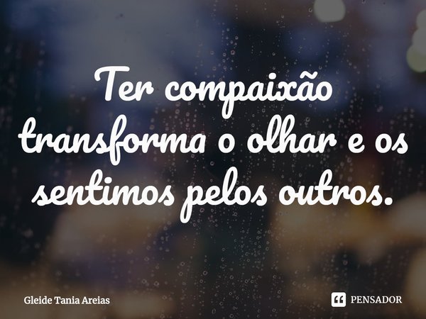 ⁠Ter compaixão transforma o olhar e os sentimos pelos outros.... Frase de Gleide Tania Areias.