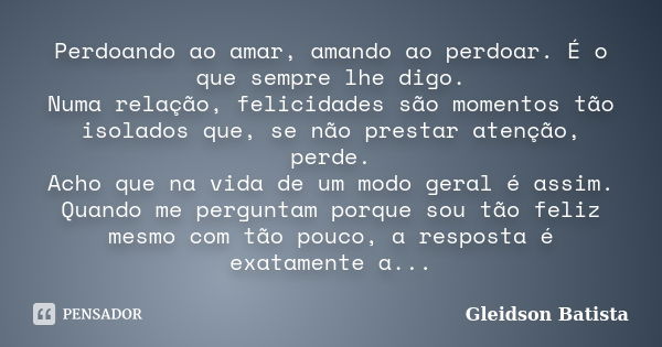 Perdoando ao amar, amando ao perdoar. É o que sempre lhe digo. Numa relação, felicidades são momentos tão isolados que, se não prestar atenção, perde. Acho que ... Frase de Gleidson Batista.