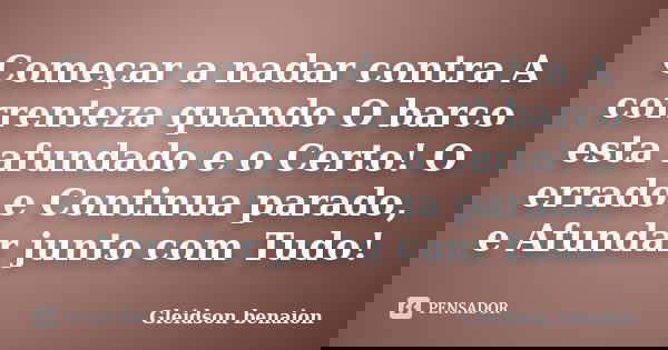Começar a nadar contra A correnteza quando O barco esta afundado e o Certo! O errado e Continua parado, e Afundar junto com Tudo!... Frase de Gleidson benaion.