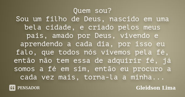 Quem sou? Sou um filho de Deus, nascido em uma bela cidade, e criado pelos meus pais, amado por Deus, vivendo e aprendendo a cada dia, por isso eu falo, que tod... Frase de Gleidson Lima.