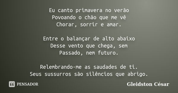 Eu canto primavera no verão Povoando o chão que me vê Chorar, sorrir e amar. Entre o balançar de alto abaixo Desse vento que chega, sem Passado, nem futuro. Rel... Frase de Gleidston César.