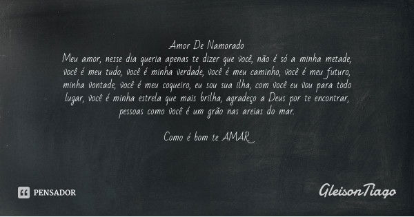 Amor De Namorado
Meu amor, nesse dia queria apenas te dizer que você, não é só a minha metade, você é meu tudo, você é minha verdade, você é meu caminho, você é... Frase de GleisonTiago.
