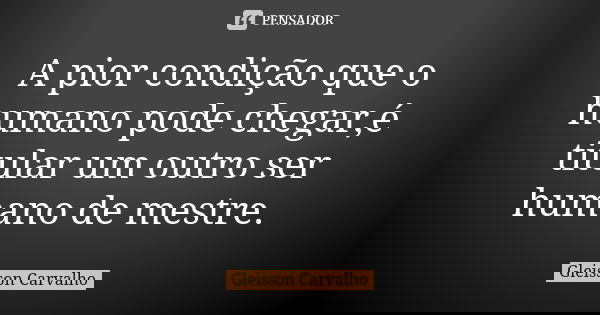 A pior condição que o humano pode chegar,é titular um outro ser humano de mestre.... Frase de Gleisson Carvalho.