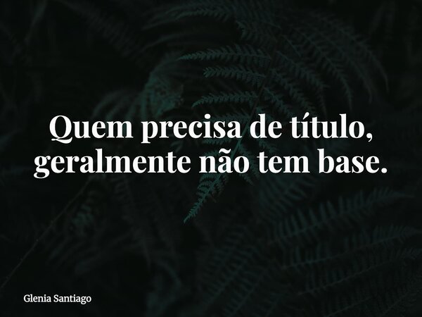 Quem precisa de título, geralmente não tem base.... Frase de Glenia Santiago.