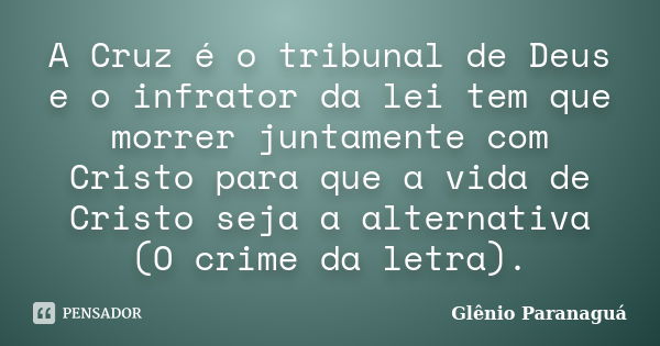 A Cruz é o tribunal de Deus e o infrator da lei tem que morrer juntamente com Cristo para que a vida de Cristo seja a alternativa (O crime da letra).... Frase de Glênio Paranaguá.