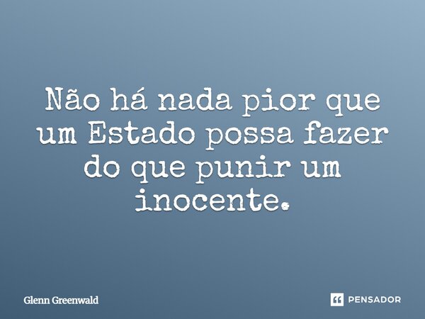 Não há nada pior que um Estado possa fazer do que punir um inocente.... Frase de Glenn Greenwald.