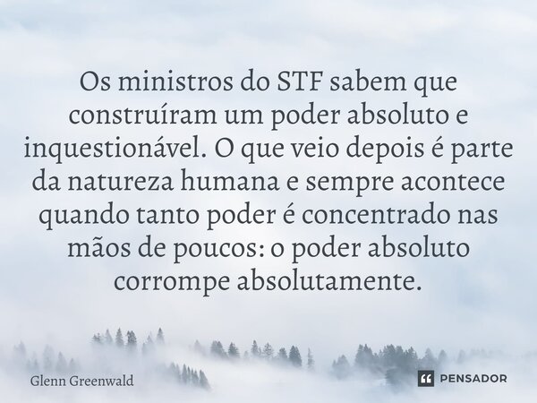 Os ministros do STF sabem que construíram um poder absoluto e inquestionável. O que veio depois é parte da natureza humana e sempre acontece quando tanto poder ... Frase de Glenn Greenwald.