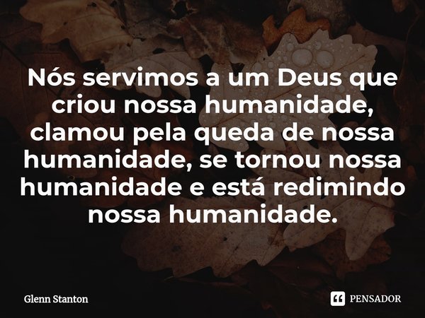⁠Nós servimos a um Deus que criou nossa humanidade, clamou pela queda de nossa humanidade, se tornou nossa humanidade e está redimindo nossa humanidade.... Frase de Glenn Stanton.