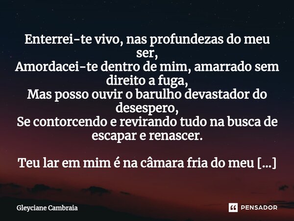 ⁠Enterrei-te vivo, nas profundezas do meu ser, Amordacei-te dentro de mim, amarrado sem direito a fuga, Mas posso ouvir o barulho devastador do desespero, Se co... Frase de Gleyciane Cambraia.