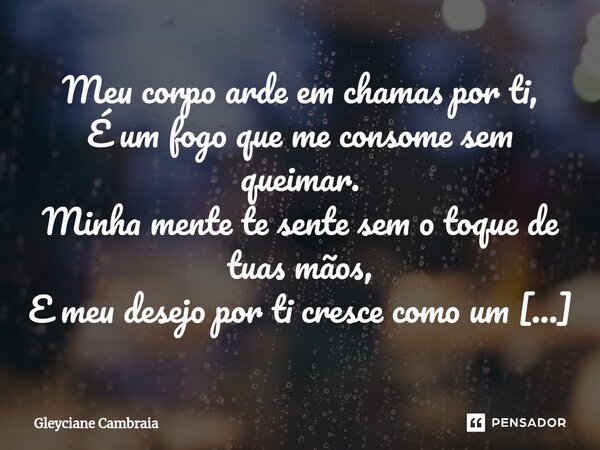 ⁠Meu corpo arde em chamas por ti, É um fogo que me consome sem queimar. Minha mente te sente sem o toque de tuas mãos, E meu desejo por ti cresce como um leão v... Frase de Gleyciane Cambraia.