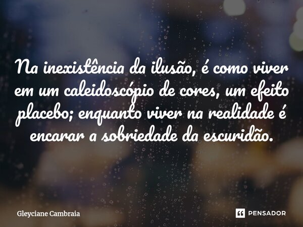 Na inexistência da ilusão, é como viver em um caleidoscópio de cores, um efeito placebo; enquanto viver na realidade é encarar a sobriedade da escuridão.... Frase de Gleyciane Cambraia.