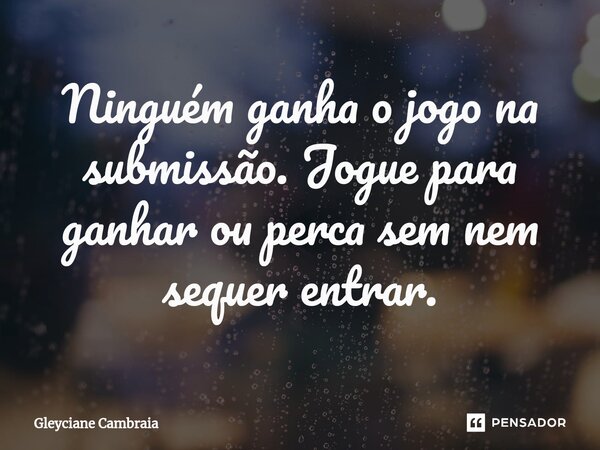 Ninguém ganha o jogo na submissão. Jogue para ganhar ou perca sem nem sequer entrar.... Frase de Gleyciane Cambraia.