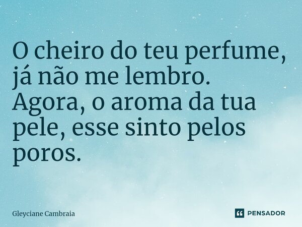 O cheiro do teu perfume, já não me lembro. Agora, o aroma da tua pele, esse sinto pelos poros.... Frase de Gleyciane Cambraia.