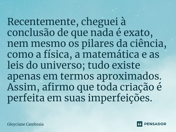 ⁠Recentemente, cheguei à conclusão de que nada é exato, nem mesmo os pilares da ciência, como a física, a matemática e as leis do universo; tudo existe apenas e... Frase de Gleyciane Cambraia.