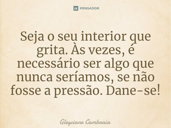 ⁠Seja o seu interior que grita. Às vezes, é necessário ser algo que nunca seríamos, se não fosse a pressão. Dane-se!... Frase de Gleyciane Cambraia.