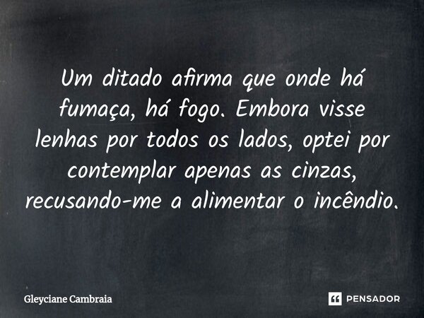 ⁠Um ditado afirma que onde há fumaça, há fogo. Embora visse lenhas por todos os lados, optei por contemplar apenas as cinzas, recusando-me a alimentar o incêndi... Frase de Gleyciane Cambraia.