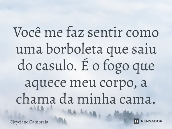 Você me faz sentir como uma borboleta que saiu do casulo. É o fogo que aquece meu corpo, a chama da minha cama.... Frase de Gleyciane Cambraia.