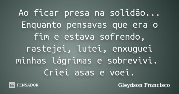 Ao ficar presa na solidão... Enquanto pensavas que era o fim e estava sofrendo, rastejei, lutei, enxuguei minhas lágrimas e sobrevivi. Criei asas e voei.... Frase de Gleydson Francisco.