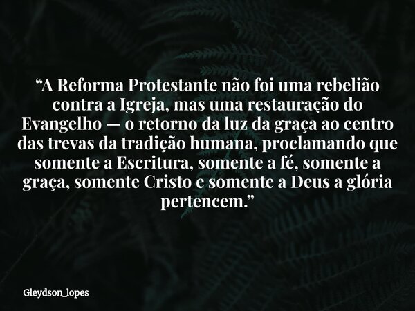 “A Reforma Protestante não foi uma rebelião contra a Igreja, mas uma restauração do Evangelho — o retorno da luz da graça ao centro das trevas da tradição human... Frase de gleydson_lopes.