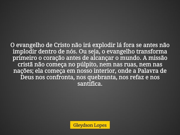 O evangelho de Cristo não irá explodir lá fora se antes não implodir dentro de nós. Ou seja, o evangelho transforma primeiro o coração antes de alcançar o mundo... Frase de Gleydson Lopes.