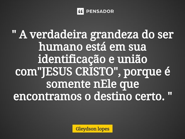 ⁠" A verdadeira grandeza do ser humano está em sua identificação e união com "JESUS CRISTO", porque é somente nEle que encontramos o destino cert... Frase de Gleydson lopes.