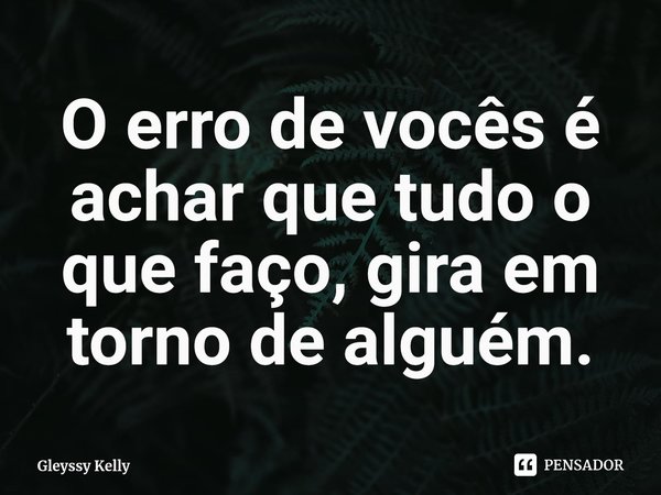 O erro de vocês é achar que tudo o que faço, gira em torno de alguém.... Frase de Gleyssy Kelly.