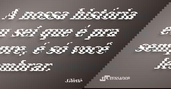 A nossa história eu sei que é pra sempre, é só você lembrar.... Frase de Gloria.