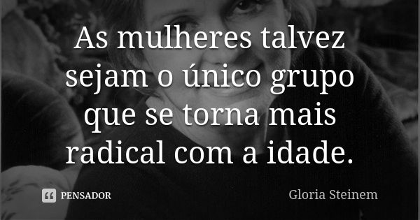 As mulheres talvez sejam o único grupo que se torna mais radical com a idade.... Frase de Gloria Steinem.