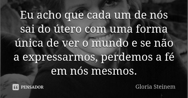 Eu acho que cada um de nós sai do útero com uma forma única de ver o mundo e se não a expressarmos, perdemos a fé em nós mesmos.... Frase de Gloria Steinem.