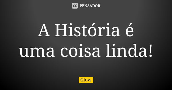 A História é uma coisa linda!... Frase de Glow.