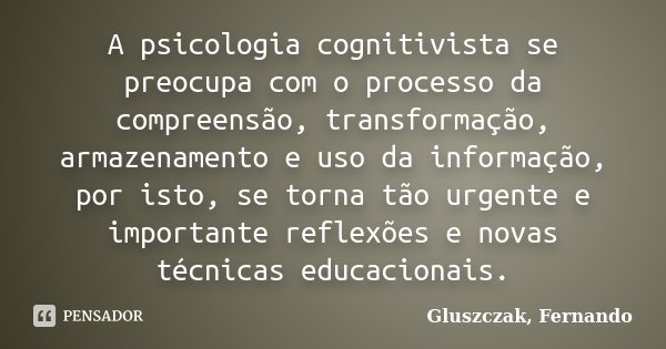 A psicologia cognitivista se preocupa com o processo da compreensão, transformação, armazenamento e uso da informação, por isto, se torna tão urgente e importan... Frase de Gluszczak, Fernando.
