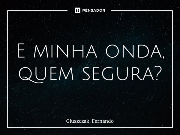 E minha onda, quem segura?... Frase de Gluszczak, Fernando.