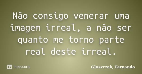 Não consigo venerar uma imagem irreal, a não ser quanto me torno parte real deste irreal.... Frase de Gluszczak, Fernando.