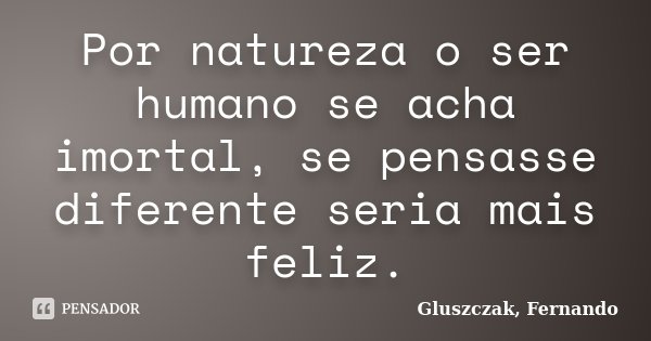 Por natureza o ser humano se acha imortal, se pensasse diferente seria mais feliz.... Frase de Gluszczak, Fernando.