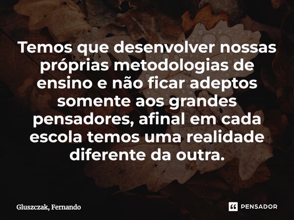 ⁠Temos que desenvolver nossas próprias metodologias de ensino e não ficar adeptos somente aos grandes pensadores, afinal em cada escola temos uma realidade dife... Frase de Gluszczak, Fernando.