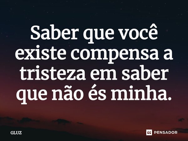 ⁠Saber que você existe compensa a tristeza em saber que não és minha.... Frase de GLUZ.